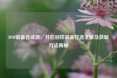 DNF装备合成器,开启别样装备打造之旅及获取方法揭秘