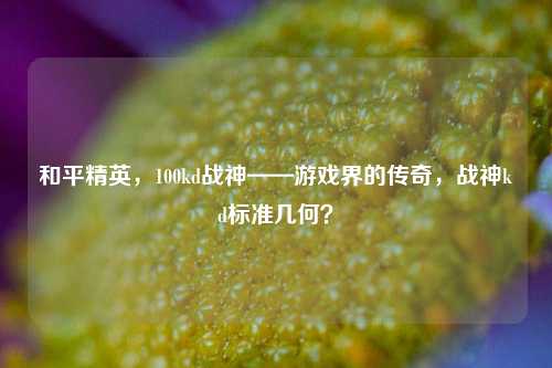 和平精英,100kd战神——游戏界的传奇,战神kd标准几何?