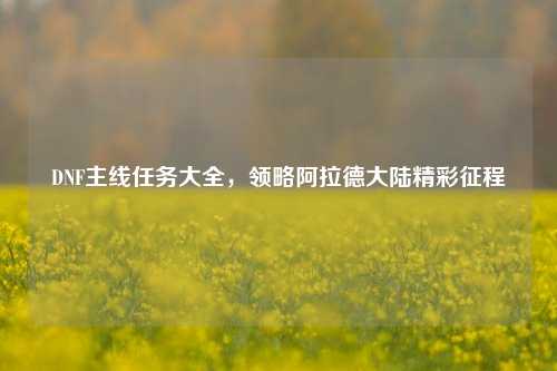 DNF主线任务大全,领略阿拉德大陆精彩征程