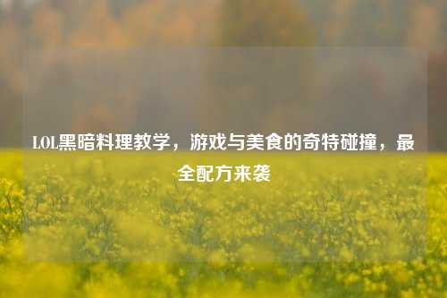 LOL黑暗料理教学,游戏与美食的奇特碰撞,最全配方来袭