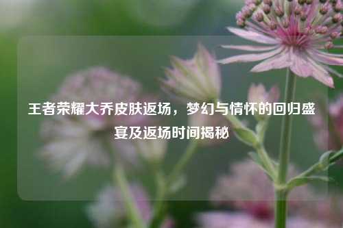 王者荣耀大乔皮肤返场,梦幻与情怀的回归盛宴及返场时间揭秘