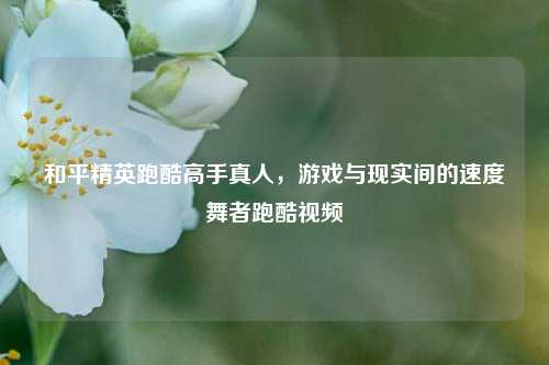 和平精英跑酷高手真人,游戏与现实间的速度舞者跑酷视频