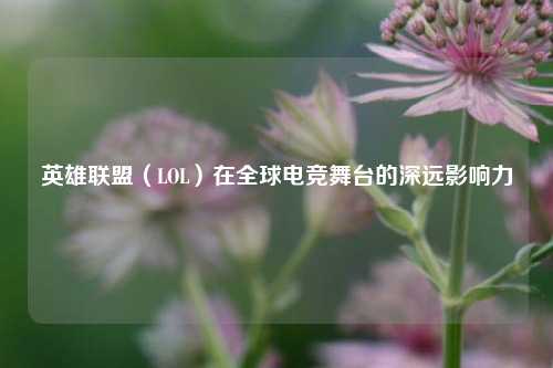 英雄联盟(LOL)在全球电竞舞台的深远影响力