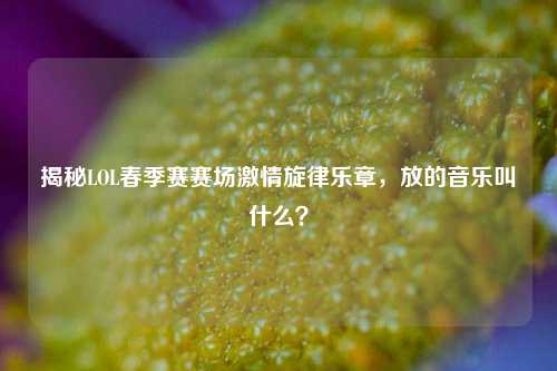 揭秘LOL春季赛赛场激情旋律乐章,放的音乐叫什么?