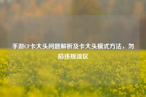 手游CF卡大头问题解析及卡大头模式方法,勿陷违规误区