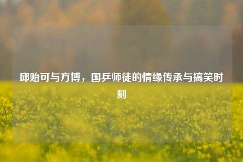 邱贻可与方博,国乒师徒的情缘传承与搞笑时刻