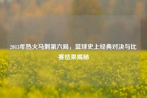 2013年热火马刺第六局,篮球史上经典对决与比赛结果揭秘