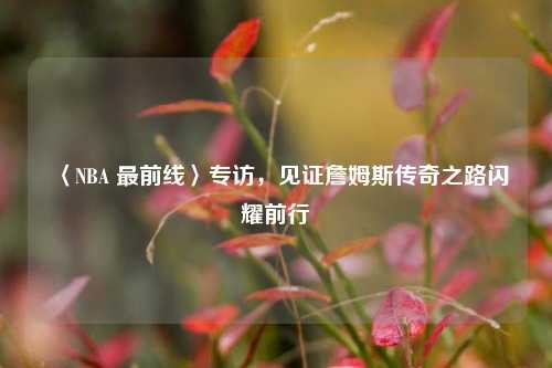 〈NBA 最前线〉专访,见证詹姆斯传奇之路闪耀前行