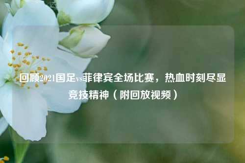 回顾2021国足vs菲律宾全场比赛，热血时刻尽显竞技精神（附回放视频）