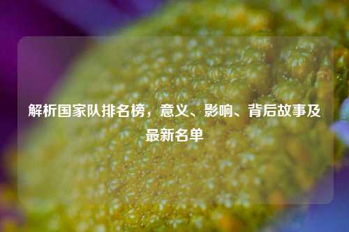解析国家队排名榜，意义、影响、背后故事及最新名单