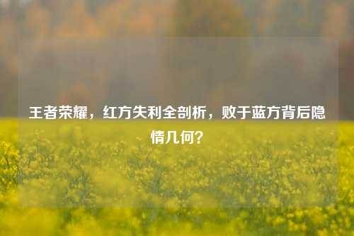 王者荣耀,红方失利全剖析,败于蓝方背后隐情几何?