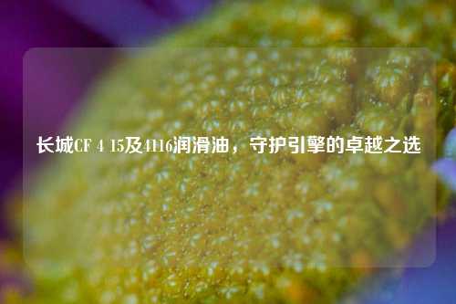 长城CF 4 15及4116润滑油,守护引擎的卓越之选