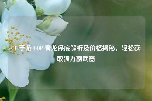 CF 手游 COP 青龙保底解析及价格揭秘，轻松获取强力副武器