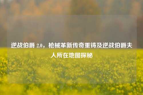 逆战伯爵 2.0,枪械革新传奇重铸及逆战伯爵夫人所在地图探秘