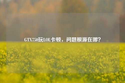 GTX750玩LOL卡顿，问题根源在哪？