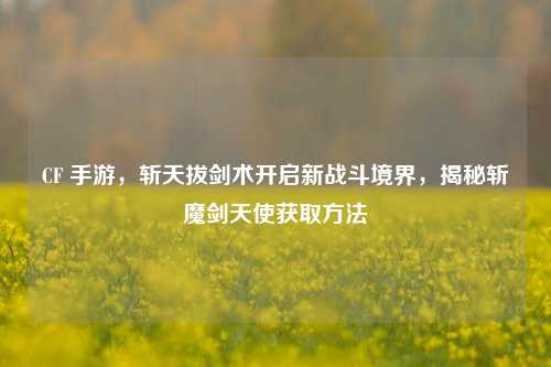 CF 手游,斩天拔剑术开启新战斗境界,揭秘斩魔剑天使获取方法
