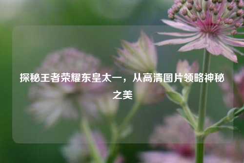 探秘王者荣耀东皇太一,从高清图片领略神秘之美