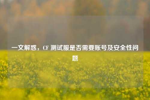 一文解惑,CF 测试服是否需要账号及安全性问题