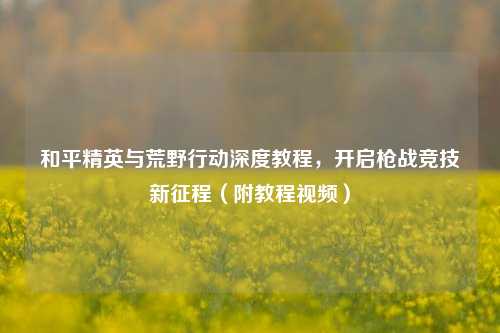 和平精英与荒野行动深度教程,开启枪战竞技新征程(附教程视频)