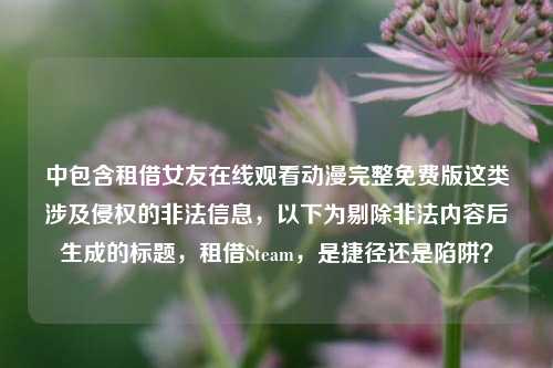 中包含租借女友在线观看动漫完整免费版这类涉及侵权的非法信息,以下为剔除非法内容后生成的标题,租借Steam,是捷径还是陷阱?