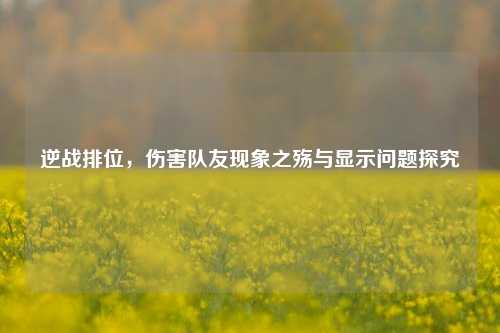 逆战排位,伤害队友现象之殇与显示问题探究