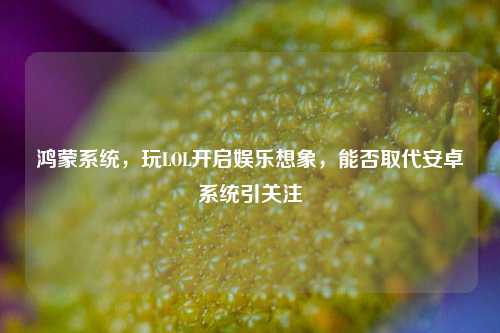 鸿蒙系统,玩LOL开启娱乐想象,能否取代安卓系统引关注
