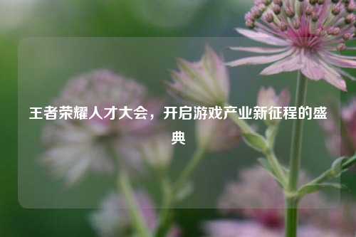 王者荣耀人才大会,开启游戏产业新征程的盛典