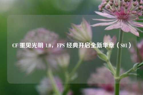 CF 重见光明 1.0，FPS 经典开启全新华章（S01）