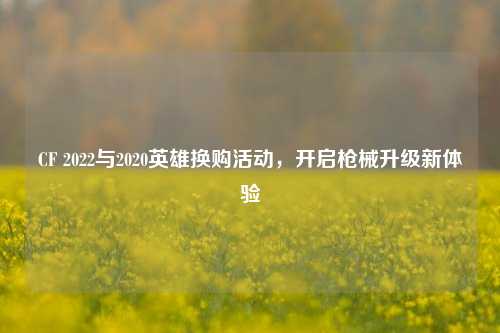 CF 2022与2020英雄换购活动,开启枪械升级新体验