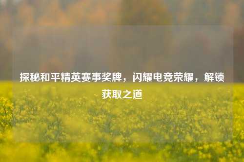探秘和平精英赛事奖牌,闪耀电竞荣耀,解锁获取之道