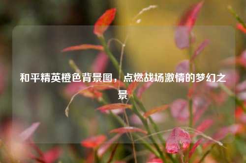 和平精英橙色背景图,点燃战场激情的梦幻之景