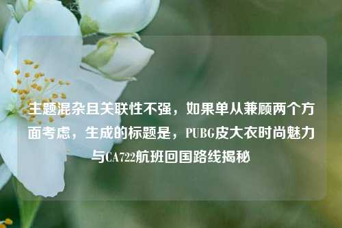 主题混杂且关联性不强，如果单从兼顾两个方面考虑，生成的标题是，PUBG皮大衣时尚魅力与CA722航班回国路线揭秘