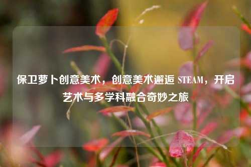 保卫萝卜创意美术,创意美术邂逅 STEAM,开启艺术与多学科融合奇妙之旅