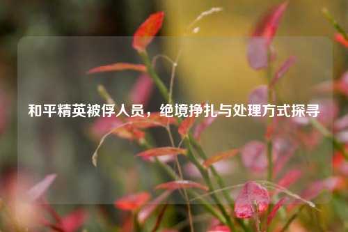 和平精英被俘人员,绝境挣扎与处理方式探寻