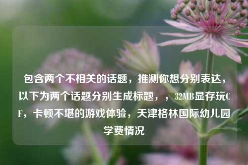 包含两个不相关的话题,推测你想分别表达,以下为两个话题分别生成标题,,32MB显存玩CF,卡顿不堪的游戏体验,天津格林国际幼儿园学费情况