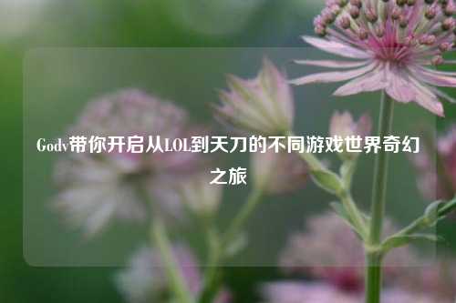 Godv带你开启从LOL到天刀的不同游戏世界奇幻之旅