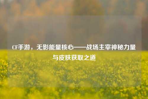 CF手游,无影能量核心——战场主宰神秘力量与皮肤获取之道