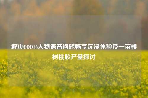 解决COD16人物语音问题畅享沉浸体验及一亩桃树桃胶产量探讨