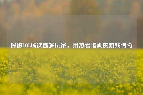 探秘LOL场次最多玩家，用热爱堆砌的游戏传奇