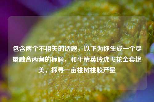 包含两个不相关的话题,以下为你生成一个尽量融合两者的标题,和平精英玲珑飞花全套绝美,探寻一亩桃树桃胶产量