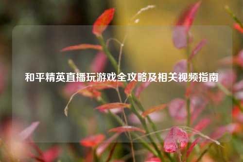 和平精英直播玩游戏全攻略及相关视频指南