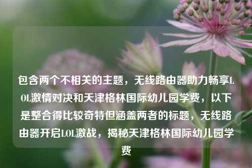 包含两个不相关的主题,无线路由器助力畅享LOL激情对决和天津格林国际幼儿园学费,以下是整合得比较奇特但涵盖两者的标题,无线路由器开启LOL激战,揭秘天津格林国际幼儿园学费