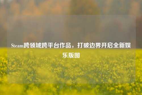 Steam跨领域跨平台作品,打破边界开启全新娱乐版图