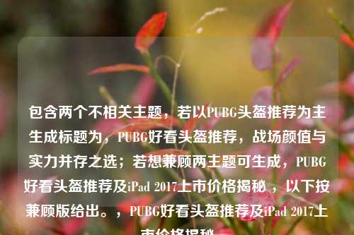 包含两个不相关主题,若以PUBG头盔推荐为主生成标题为,PUBG好看头盔推荐,战场颜值与实力并存之选;若想兼顾两主题可生成,PUBG好看头盔推荐及iPad 2017上市价格揭秘 ,以下按兼顾版给出。,PUBG好看头盔推荐及iPad 2017上市价格揭秘