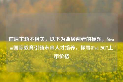 前后主题不相关，以下为兼顾两者的标题，Steam国际教育引领未来人才培养，探寻iPad 2017上市价格