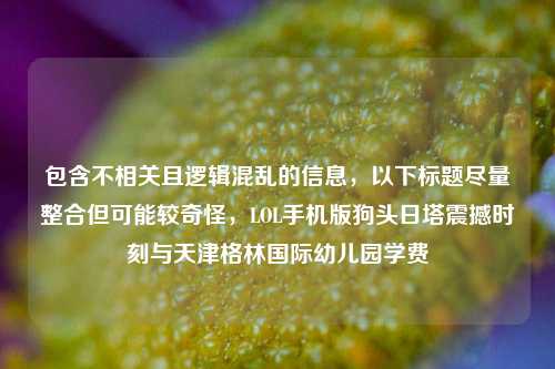 包含不相关且逻辑混乱的信息,以下标题尽量整合但可能较奇怪,LOL手机版狗头日塔震撼时刻与天津格林国际幼儿园学费