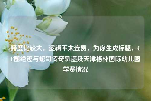 跨度比较大，逻辑不太连贯，为你生成标题，CF圈绝迹与蛇哥传奇轨迹及天津格林国际幼儿园学费情况