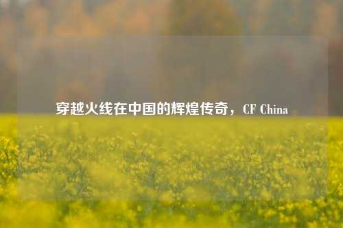 穿越火线在中国的辉煌传奇,CF China