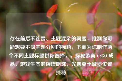 存在前后不连贯、主题混杂的问题,推测你可能想要不同主题分别的标题,下面为你制作两个不同主题标题供你选择,,探秘欧美 CSGO 成品,游戏生态的璀璨明珠,光遇墓土城堡位置探秘