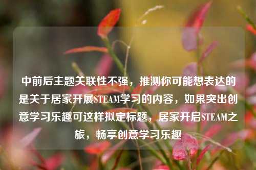 中前后主题关联性不强,推测你可能想表达的是关于居家开展STEAM学习的内容,如果突出创意学习乐趣可这样拟定标题,居家开启STEAM之旅,畅享创意学习乐趣